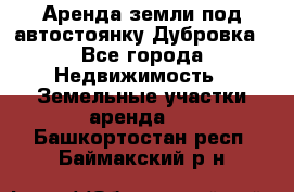 Аренда земли под автостоянку Дубровка - Все города Недвижимость » Земельные участки аренда   . Башкортостан респ.,Баймакский р-н